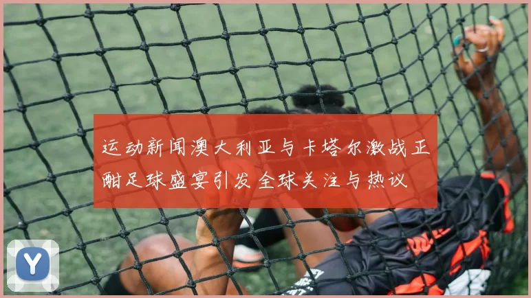 运动新闻澳大利亚与卡塔尔激战正酣足球盛宴引发全球关注与热议
