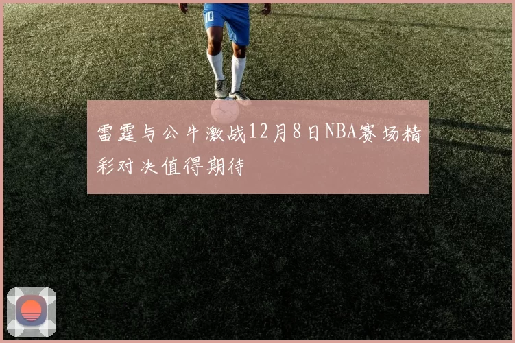雷霆与公牛激战12月8日NBA赛场精彩对决值得期待