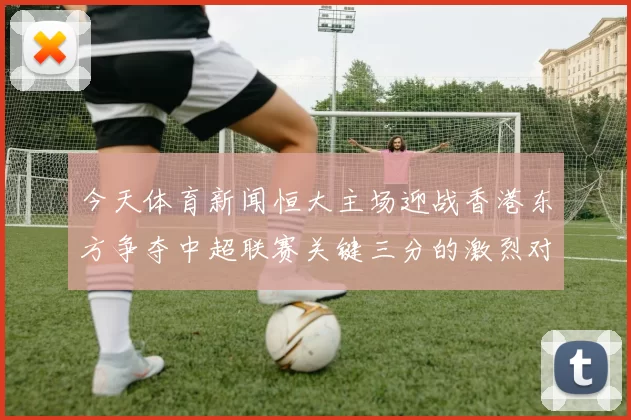 今天体育新闻恒大主场迎战香港东方争夺中超联赛关键三分的激烈对决