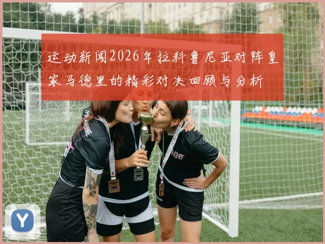 运动新闻2026年拉科鲁尼亚对阵皇家马德里的精彩对决回顾与分析